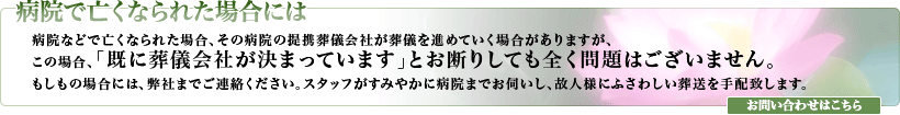 病院などで亡くなられた場合、その病院の提携葬儀会社が葬儀を進めていく場合がありますが、この場合、「既に葬儀会社が決まっています」とお断りしても全く問題はございません。もしもの場合には、弊社までご連絡ください。スタッフがすみやかに病院までお伺いし、故人様にふさわしい葬送を手配致します。お問い合わせはこちら。